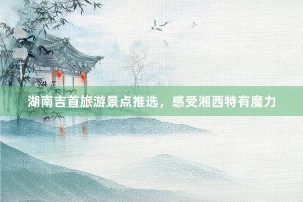 湖南吉首旅游景点推选，感受湘西特有魔力