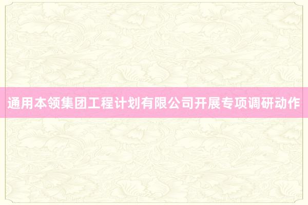 通用本领集团工程计划有限公司开展专项调研动作