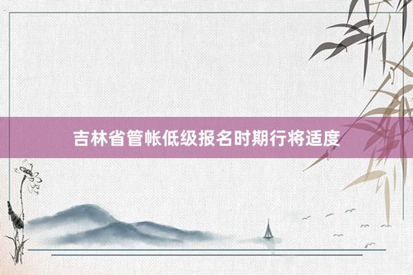 吉林省管帐低级报名时期行将适度