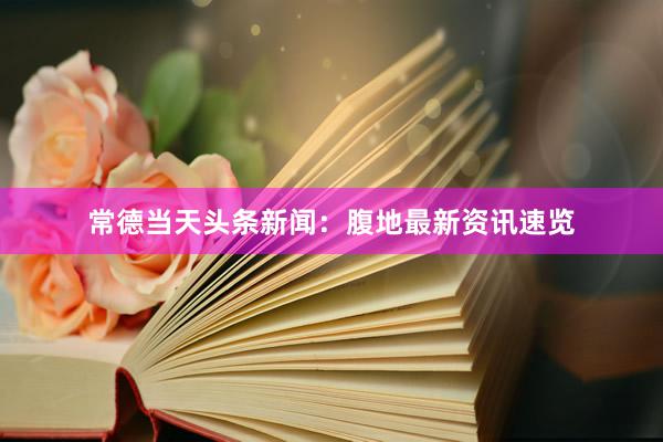 常德当天头条新闻：腹地最新资讯速览