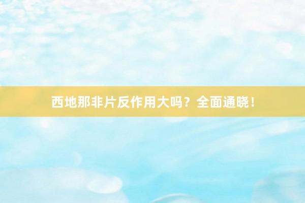 西地那非片反作用大吗？全面通晓！